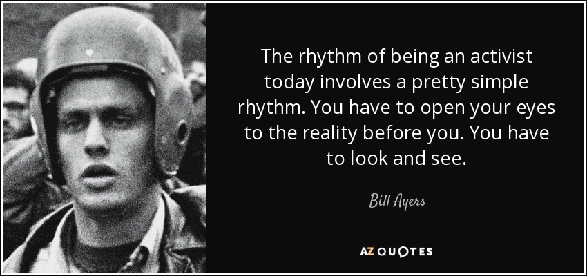 The rhythm of being an activist today involves a pretty simple rhythm. You have to open your eyes to the reality before you. You have to look and see. - Bill Ayers