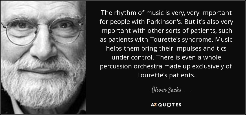 The rhythm of music is very, very important for people with Parkinson's. But it's also very important with other sorts of patients, such as patients with Tourette's syndrome. Music helps them bring their impulses and tics under control. There is even a whole percussion orchestra made up exclusively of Tourette's patients. - Oliver Sacks