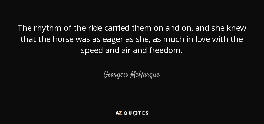 The rhythm of the ride carried them on and on, and she knew that the horse was as eager as she, as much in love with the speed and air and freedom. - Georgess McHargue