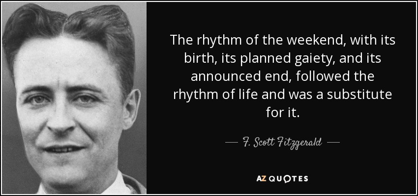The rhythm of the weekend, with its birth, its planned gaiety, and its announced end, followed the rhythm of life and was a substitute for it. - F. Scott Fitzgerald