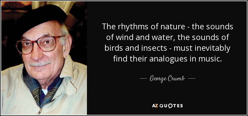The rhythms of nature - the sounds of wind and water, the sounds of birds and insects - must inevitably find their analogues in music. - George Crumb