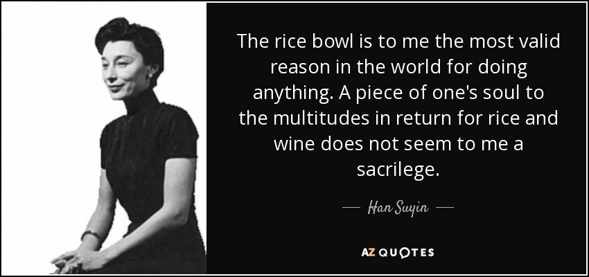 The rice bowl is to me the most valid reason in the world for doing anything. A piece of one's soul to the multitudes in return for rice and wine does not seem to me a sacrilege. - Han Suyin