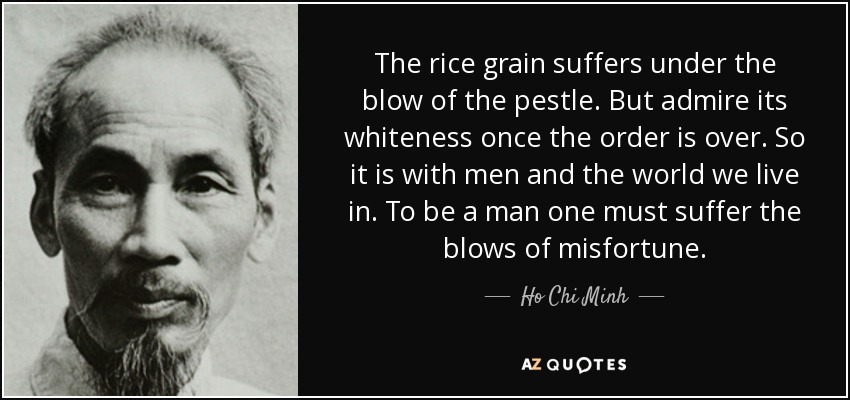 The rice grain suffers under the blow of the pestle. But admire its whiteness once the order is over. So it is with men and the world we live in. To be a man one must suffer the blows of misfortune. - Ho Chi Minh