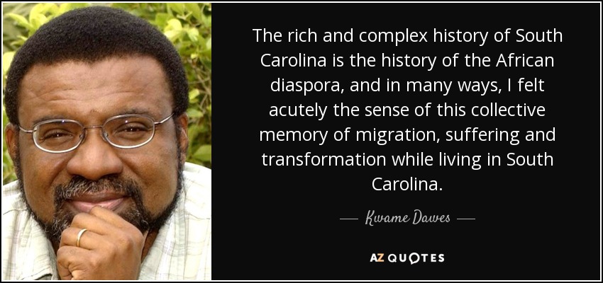 The rich and complex history of South Carolina is the history of the African diaspora, and in many ways, I felt acutely the sense of this collective memory of migration, suffering and transformation while living in South Carolina. - Kwame Dawes