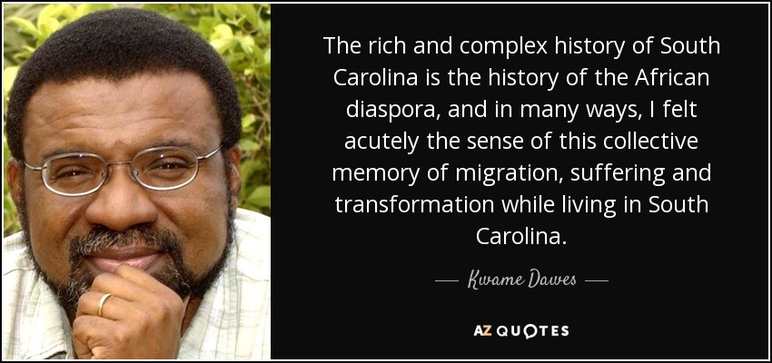 The rich and complex history of South Carolina is the history of the African diaspora, and in many ways, I felt acutely the sense of this collective memory of migration, suffering and transformation while living in South Carolina. - Kwame Dawes