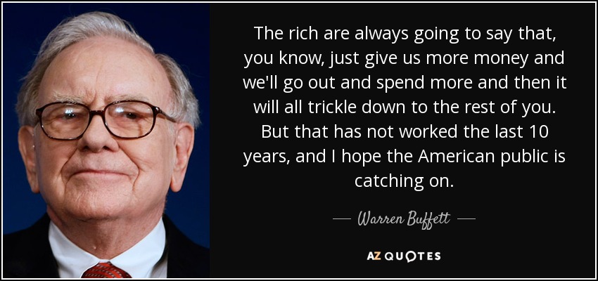 The rich are always going to say that, you know, just give us more money and we'll go out and spend more and then it will all trickle down to the rest of you. But that has not worked the last 10 years, and I hope the American public is catching on. - Warren Buffett