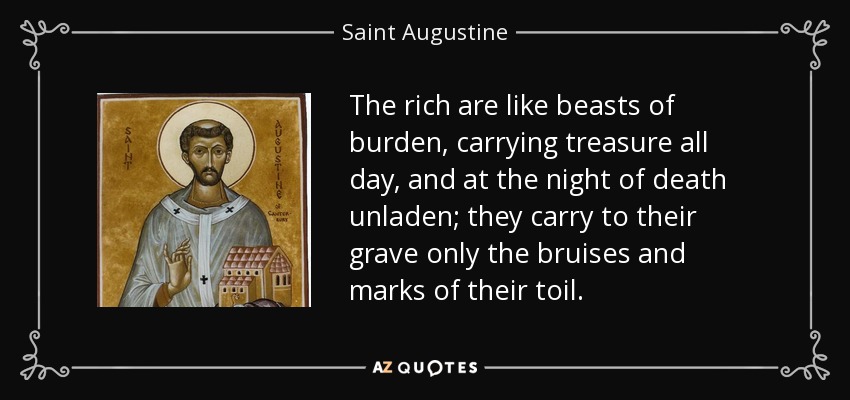 The rich are like beasts of burden, carrying treasure all day, and at the night of death unladen; they carry to their grave only the bruises and marks of their toil. - Saint Augustine