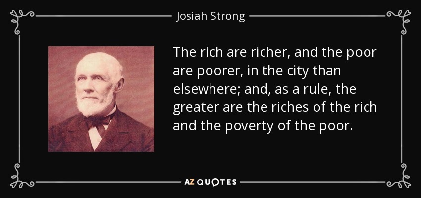 The rich are richer, and the poor are poorer, in the city than elsewhere; and, as a rule, the greater are the riches of the rich and the poverty of the poor. - Josiah Strong