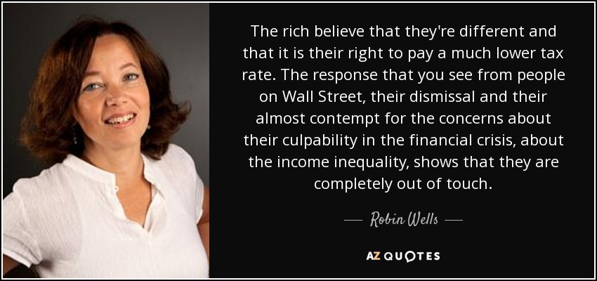 The rich believe that they're different and that it is their right to pay a much lower tax rate. The response that you see from people on Wall Street, their dismissal and their almost contempt for the concerns about their culpability in the financial crisis, about the income inequality, shows that they are completely out of touch. - Robin Wells