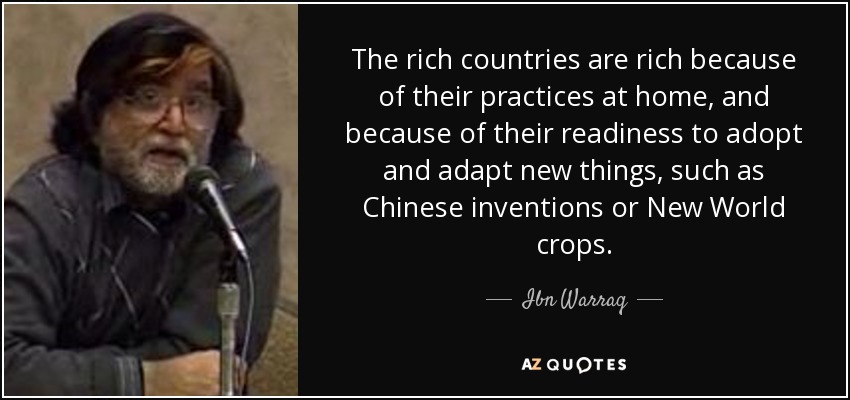 The rich countries are rich because of their practices at home, and because of their readiness to adopt and adapt new things, such as Chinese inventions or New World crops. - Ibn Warraq