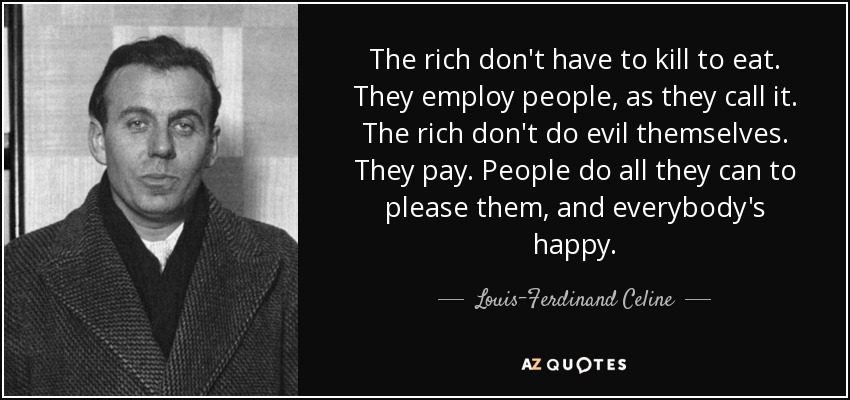 The rich don't have to kill to eat. They employ people, as they call it. The rich don't do evil themselves. They pay. People do all they can to please them, and everybody's happy. - Louis-Ferdinand Celine