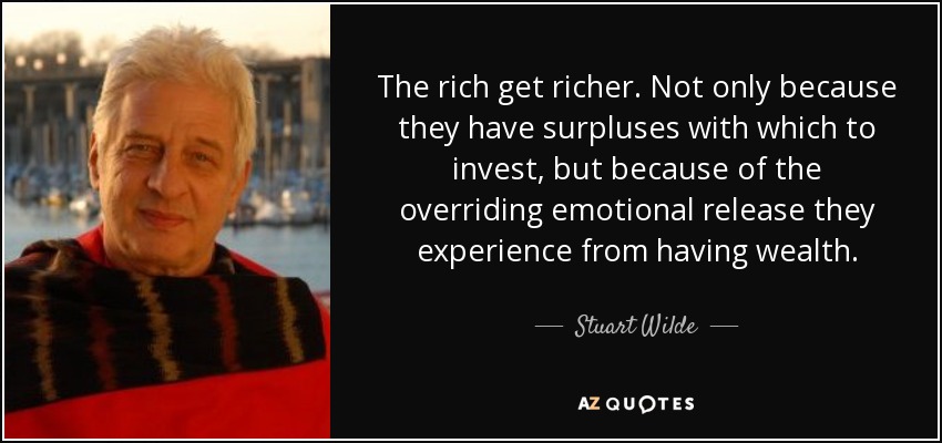 The rich get richer. Not only because they have surpluses with which to invest, but because of the overriding emotional release they experience from having wealth. - Stuart Wilde