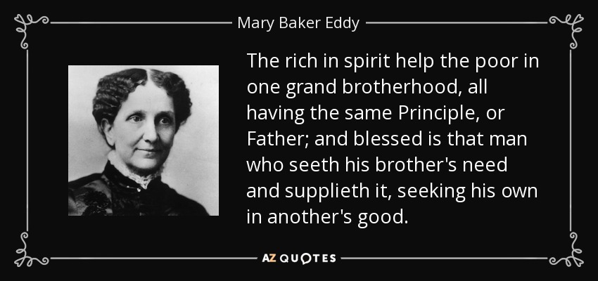 The rich in spirit help the poor in one grand brotherhood, all having the same Principle, or Father; and blessed is that man who seeth his brother's need and supplieth it, seeking his own in another's good. - Mary Baker Eddy
