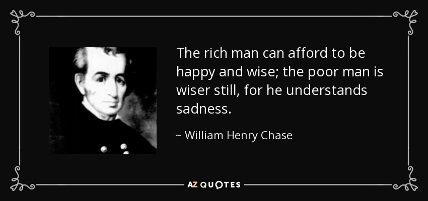 The rich man can afford to be happy and wise; the poor man is wiser still, for he understands sadness. - William Henry Chase