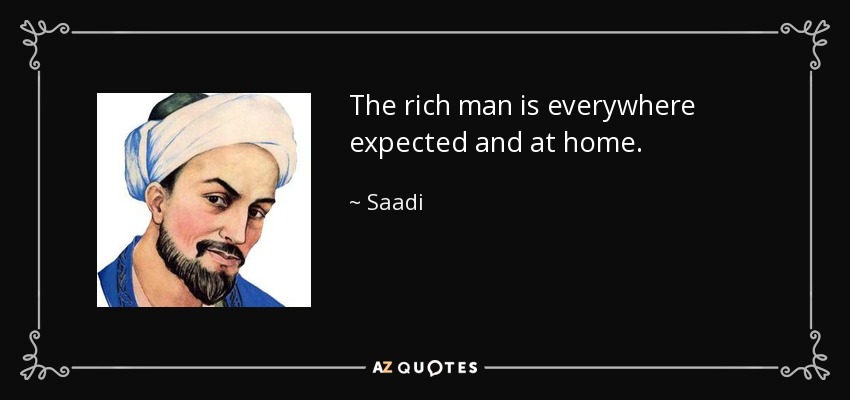 The rich man is everywhere expected and at home. - Saadi