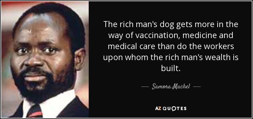 The rich man's dog gets more in the way of vaccination, medicine and medical care than do the workers upon whom the rich man's wealth is built. - Samora Machel