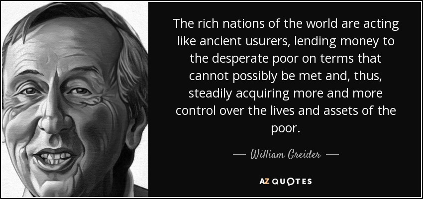 The rich nations of the world are acting like ancient usurers, lending money to the desperate poor on terms that cannot possibly be met and, thus, steadily acquiring more and more control over the lives and assets of the poor. - William Greider
