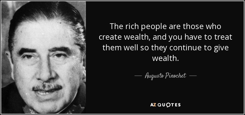 The rich people are those who create wealth, and you have to treat them well so they continue to give wealth. - Augusto Pinochet