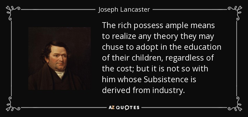 The rich possess ample means to realize any theory they may chuse to adopt in the education of their children, regardless of the cost; but it is not so with him whose Subsistence is derived from industry. - Joseph Lancaster