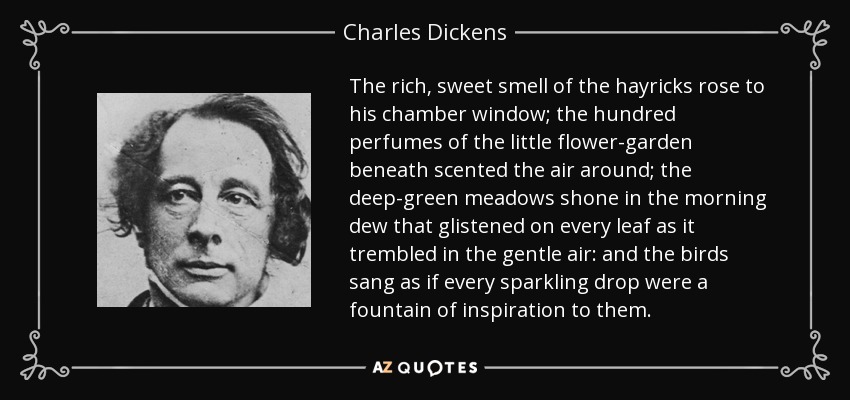 The rich, sweet smell of the hayricks rose to his chamber window; the hundred perfumes of the little flower-garden beneath scented the air around; the deep-green meadows shone in the morning dew that glistened on every leaf as it trembled in the gentle air: and the birds sang as if every sparkling drop were a fountain of inspiration to them. - Charles Dickens