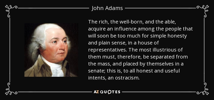The rich, the well-born, and the able, acquire an influence among the people that will soon be too much for simple honesty and plain sense, in a house of representatives. The most illustrious of them must, therefore, be separated from the mass, and placed by themselves in a senate; this is, to all honest and useful intents, an ostracism. - John Adams