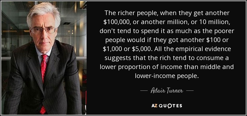 The richer people, when they get another $100,000, or another million, or 10 million, don't tend to spend it as much as the poorer people would if they got another $100 or $1,000 or $5,000. All the empirical evidence suggests that the rich tend to consume a lower proportion of income than middle and lower-income people. - Adair Turner, Baron Turner of Ecchinswell