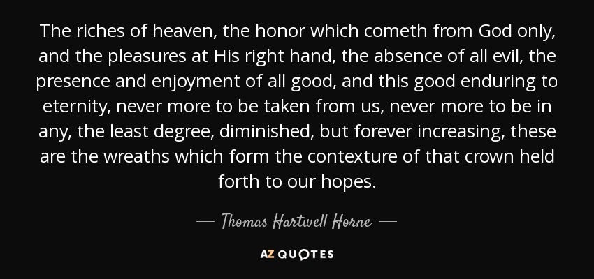 The riches of heaven, the honor which cometh from God only, and the pleasures at His right hand, the absence of all evil, the presence and enjoyment of all good, and this good enduring to eternity, never more to be taken from us, never more to be in any, the least degree, diminished, but forever increasing, these are the wreaths which form the contexture of that crown held forth to our hopes. - Thomas Hartwell Horne