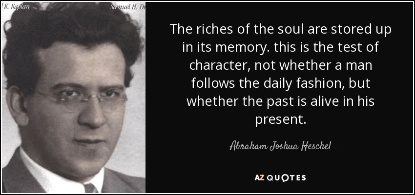 The riches of the soul are stored up in its memory. this is the test of character, not whether a man follows the daily fashion, but whether the past is alive in his present. - Abraham Joshua Heschel