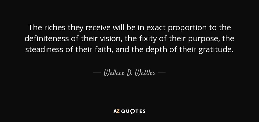 The riches they receive will be in exact proportion to the definiteness of their vision, the fixity of their purpose, the steadiness of their faith, and the depth of their gratitude. - Wallace D. Wattles