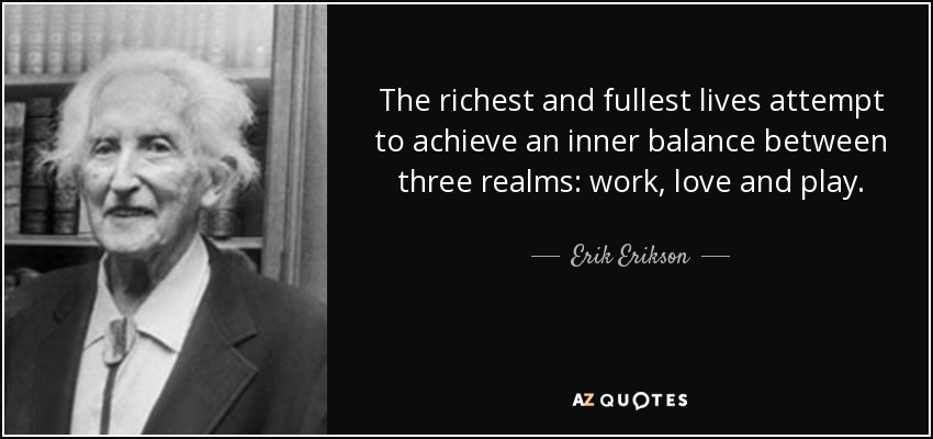The richest and fullest lives attempt to achieve an inner balance between three realms: work, love and play. - Erik Erikson