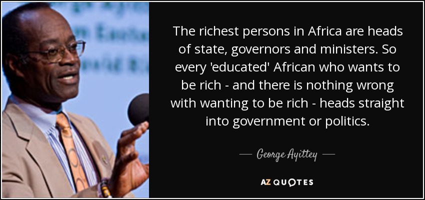 The richest persons in Africa are heads of state, governors and ministers. So every 'educated' African who wants to be rich - and there is nothing wrong with wanting to be rich - heads straight into government or politics. - George Ayittey