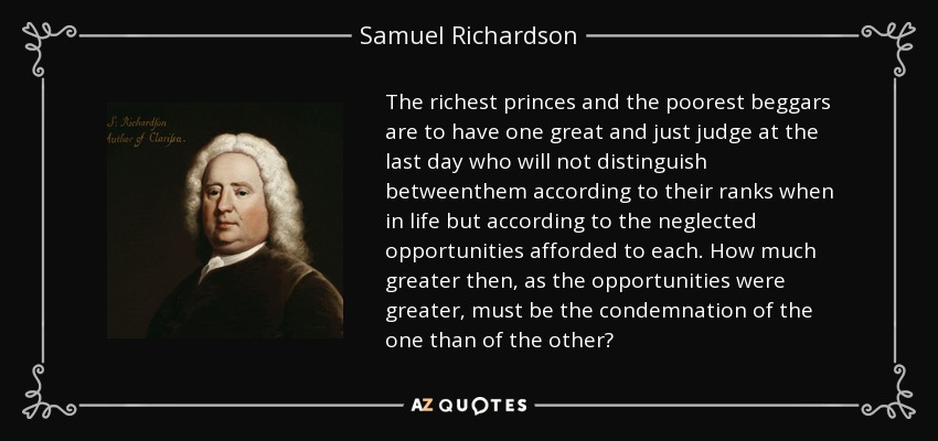 The richest princes and the poorest beggars are to have one great and just judge at the last day who will not distinguish betweenthem according to their ranks when in life but according to the neglected opportunities afforded to each. How much greater then, as the opportunities were greater, must be the condemnation of the one than of the other? - Samuel Richardson