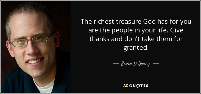 The richest treasure God has for you are the people in your life. Give thanks and don't take them for granted. - Kevin DeYoung
