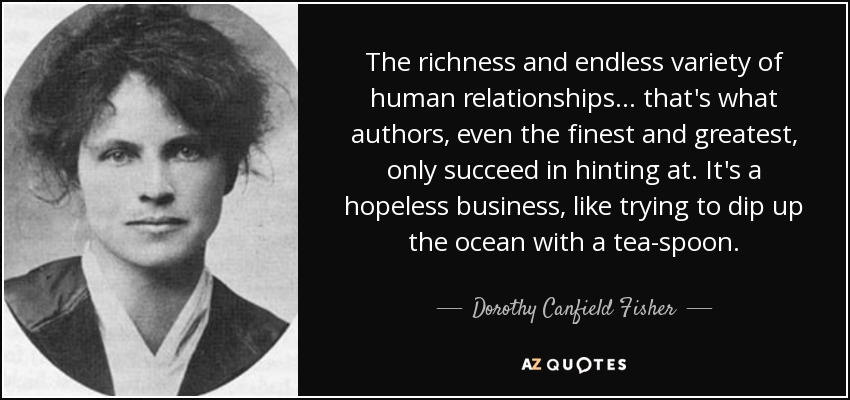 The richness and endless variety of human relationships ... that's what authors, even the finest and greatest, only succeed in hinting at. It's a hopeless business, like trying to dip up the ocean with a tea-spoon. - Dorothy Canfield Fisher