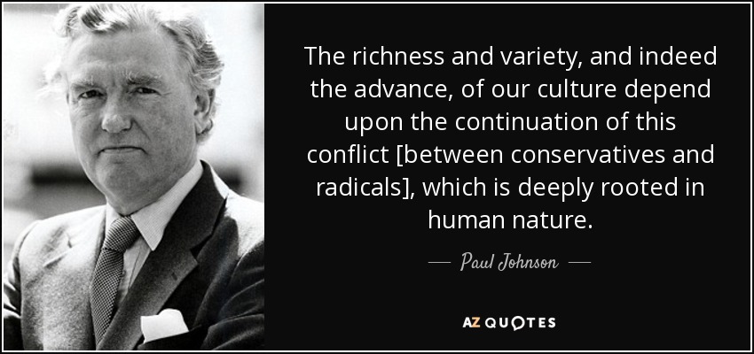 The richness and variety, and indeed the advance, of our culture depend upon the continuation of this conflict [between conservatives and radicals], which is deeply rooted in human nature. - Paul Johnson