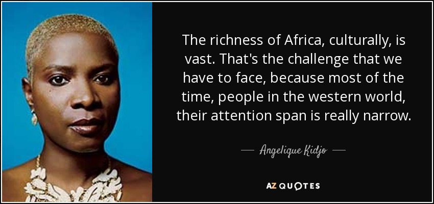 The richness of Africa, culturally, is vast. That's the challenge that we have to face, because most of the time, people in the western world, their attention span is really narrow. - Angelique Kidjo