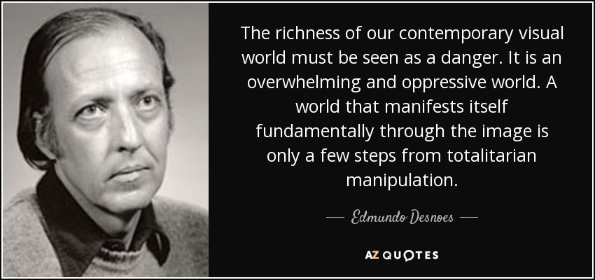 The richness of our contemporary visual world must be seen as a danger. It is an overwhelming and oppressive world. A world that manifests itself fundamentally through the image is only a few steps from totalitarian manipulation. - Edmundo Desnoes