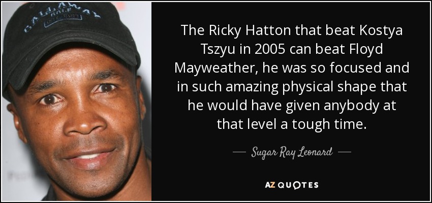 The Ricky Hatton that beat Kostya Tszyu in 2005 can beat Floyd Mayweather, he was so focused and in such amazing physical shape that he would have given anybody at that level a tough time. - Sugar Ray Leonard