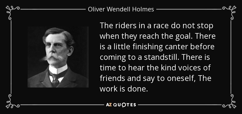 The riders in a race do not stop when they reach the goal. There is a little finishing canter before coming to a standstill. There is time to hear the kind voices of friends and say to oneself, The work is done. - Oliver Wendell Holmes, Jr.