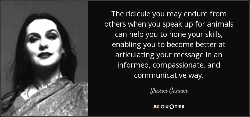 The ridicule you may endure from others when you speak up for animals can help you to hone your skills, enabling you to become better at articulating your message in an informed, compassionate, and communicative way. - Sharon Gannon