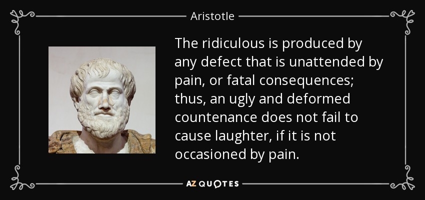 The ridiculous is produced by any defect that is unattended by pain, or fatal consequences; thus, an ugly and deformed countenance does not fail to cause laughter, if it is not occasioned by pain. - Aristotle
