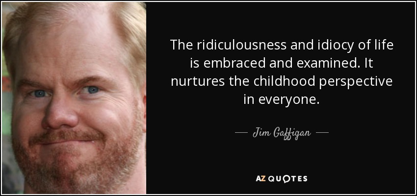The ridiculousness and idiocy of life is embraced and examined. It nurtures the childhood perspective in everyone. - Jim Gaffigan