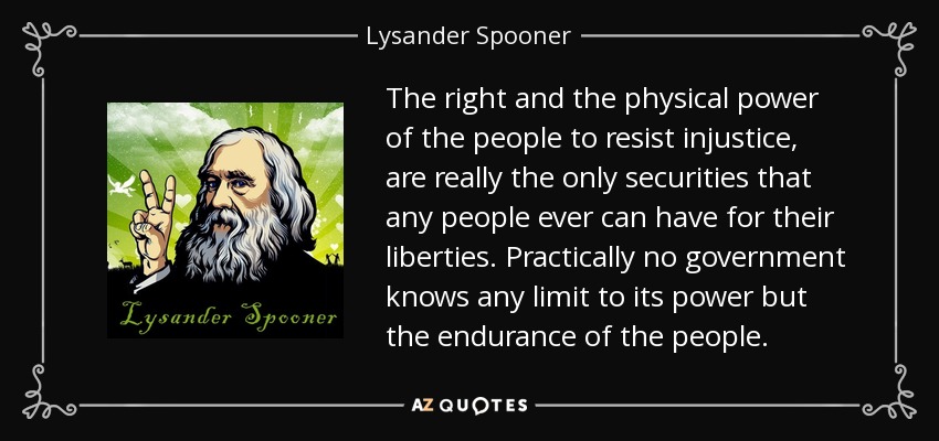 The right and the physical power of the people to resist injustice, are really the only securities that any people ever can have for their liberties. Practically no government knows any limit to its power but the endurance of the people. - Lysander Spooner