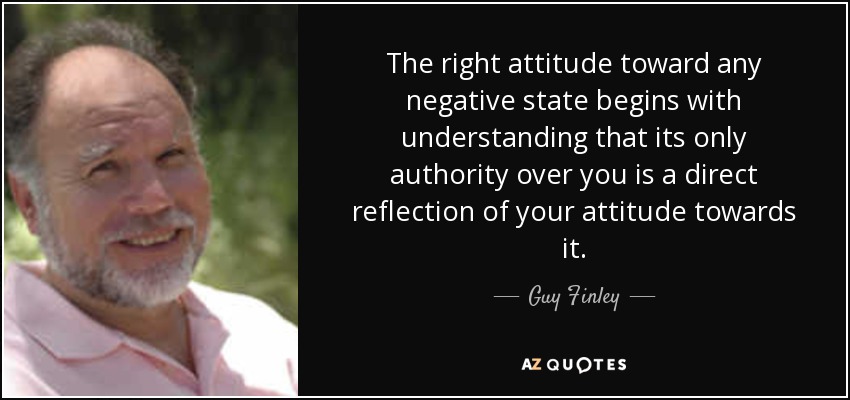 The right attitude toward any negative state begins with understanding that its only authority over you is a direct reflection of your attitude towards it. - Guy Finley