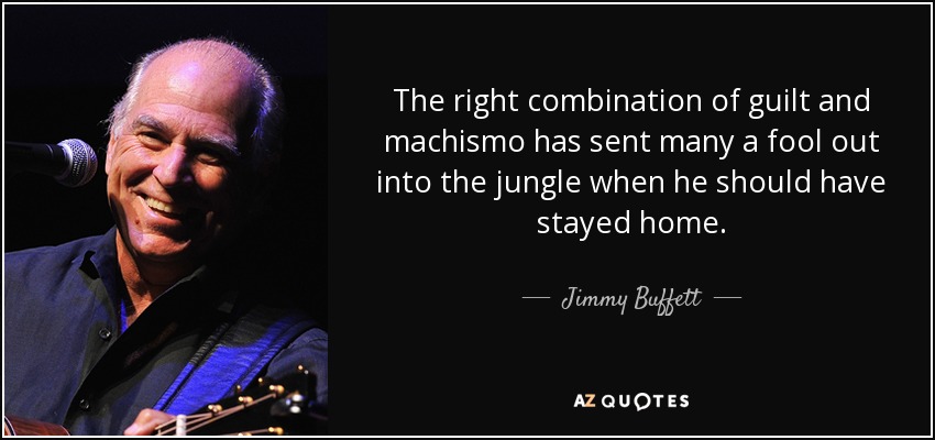 The right combination of guilt and machismo has sent many a fool out into the jungle when he should have stayed home. - Jimmy Buffett