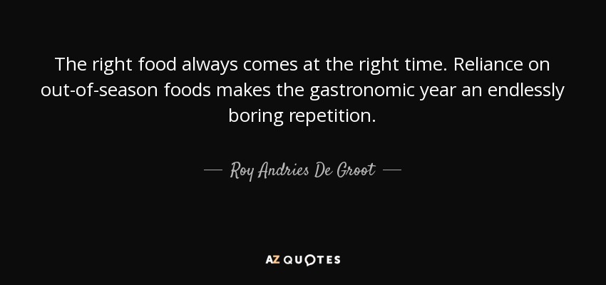 The right food always comes at the right time. Reliance on out-of-season foods makes the gastronomic year an endlessly boring repetition. - Roy Andries De Groot