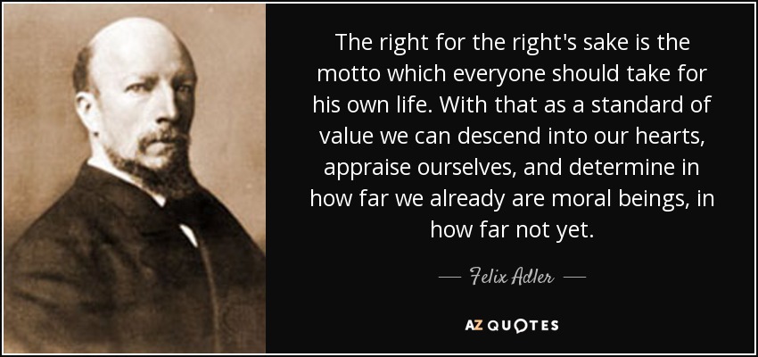 The right for the right's sake is the motto which everyone should take for his own life. With that as a standard of value we can descend into our hearts, appraise ourselves, and determine in how far we already are moral beings, in how far not yet. - Felix Adler