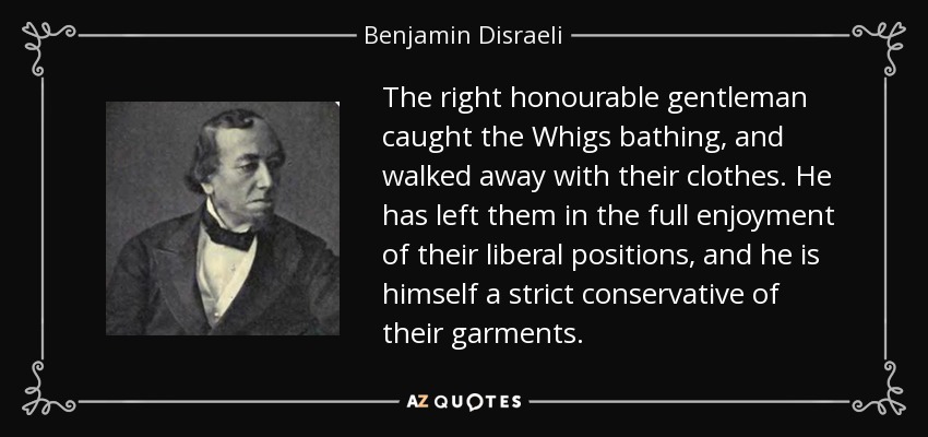 The right honourable gentleman caught the Whigs bathing, and walked away with their clothes. He has left them in the full enjoyment of their liberal positions, and he is himself a strict conservative of their garments. - Benjamin Disraeli