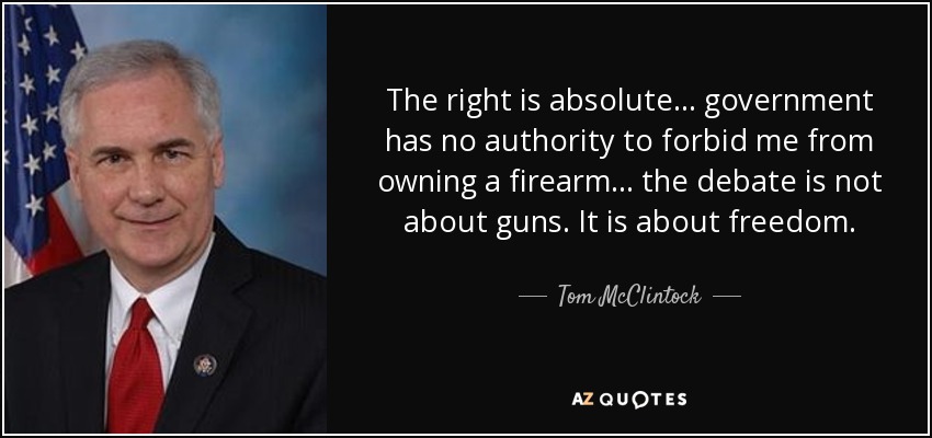 The right is absolute ... government has no authority to forbid me from owning a firearm ... the debate is not about guns. It is about freedom. - Tom McClintock