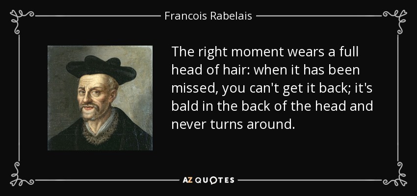The right moment wears a full head of hair: when it has been missed, you can't get it back; it's bald in the back of the head and never turns around. - Francois Rabelais